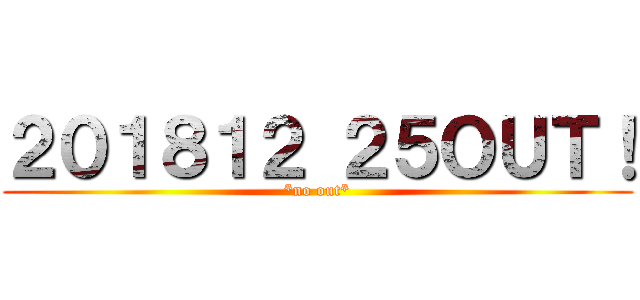２０１８１２ ２５ＯＵＴ！ (*no out*)