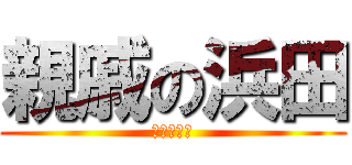 親戚の浜田 (ﾊﾏﾁｬﾝ)