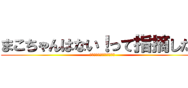 まこちゃんはない！って指摘したい (〜今さらあってももう遅い〜)