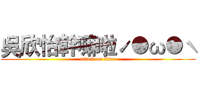 吳欣怡幹嘛啦ˊ●ω●ˋ (attack on titan)