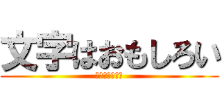 文字はおもしろい (ここは笑うとこ)