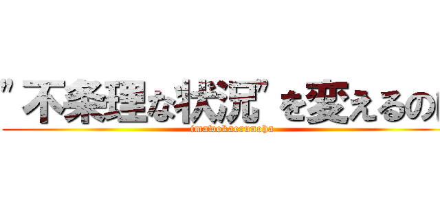 "不条理な状況"を変えるのは (imawokaerunoha)