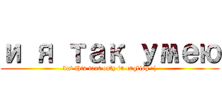 и я так умею (but this text only in english :()