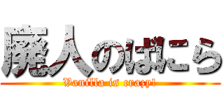 廃人のばにら (Vanilla is crazy!)