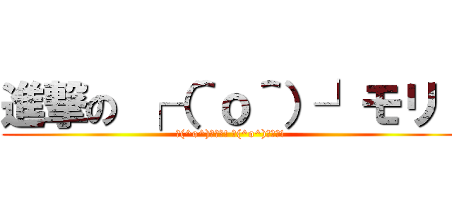 進撃の ┌（＾ｏ＾）┘モリ！ (┌(^o^)┘モリ! ┌(^o^)┘モリ!)