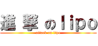 進 撃 のｌｉｐｏ (attack on lipo)