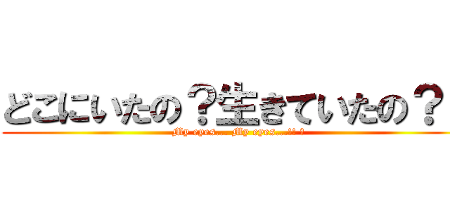 どこにいたの？生きていたの？？ (My eyes... My eyes...!! ︎)