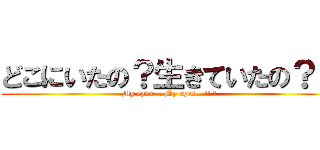 どこにいたの？生きていたの？？ (My eyes... My eyes...!! ︎)