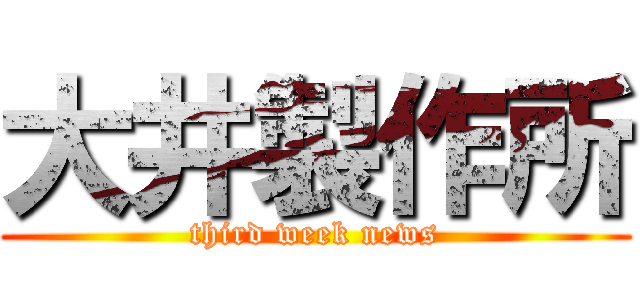 大井製作所 (third week news)