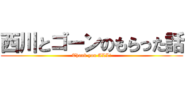 西川とゴーンのもらった話 (Thank you ALL!)