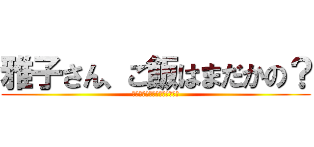 雅子さん、ご飯はまだかの？ (お義父さん、昨日食べたでしょ)