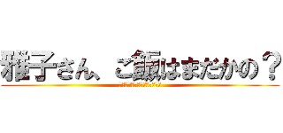 雅子さん、ご飯はまだかの？ (お義父さん、昨日食べたでしょ)