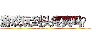 游戏玩到头疼爽吗？ (attack on titan)