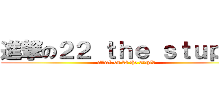 進撃の２２ ｔｈｅ ｓｔｕｐｉｄ (attack on 22 the stupid)