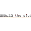 進撃の２２ ｔｈｅ ｓｔｕｐｉｄ (attack on 22 the stupid)