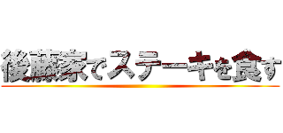 後藤家でステーキを食す ()