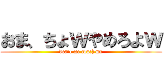 おま、ちょｗやめろよｗ (don't me touch me)