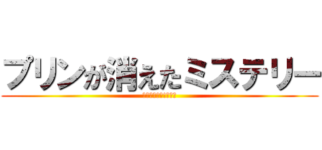プリンが消えたミステリー (プリンを返せ!～完～)