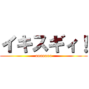 イキスギィ！ (ooooooo)