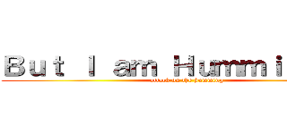 Ｂｕｔ Ｉ ａｍ Ｈｕｍｍｉｎｇ ｉｔ (attack on the humming)