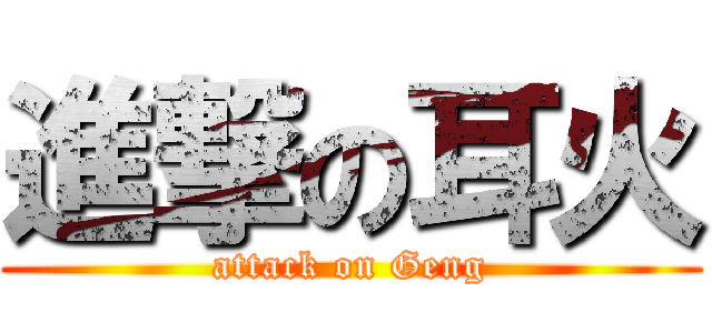 進撃の耳火 (attack on Geng)