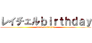 レイチェルｂｉｒｔｈｄａｙ (attack on birthday)