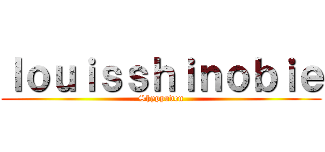 ｌｏｕｉｓｓｈｉｎｏｂｉｅ (Shyppuden)