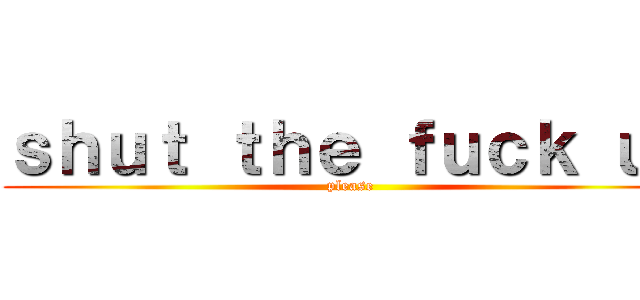 ｓｈｕｔ ｔｈｅ ｆｕｃｋ ｕｐ (please)