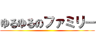 ゆるゆるのファミリー ()