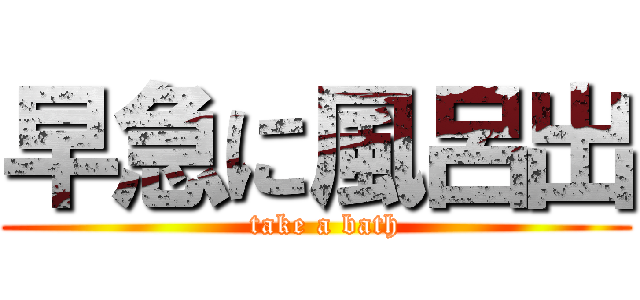 早急に風呂出 (  take a bath)