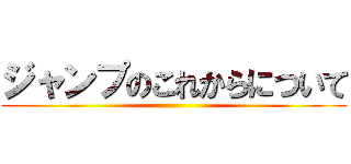 ジャンプのこれからについて ()