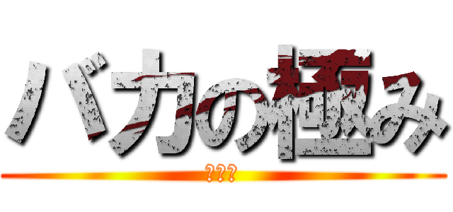 バカの極み (清太郎)