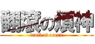 翻滾の煩神 (troll of ocean)