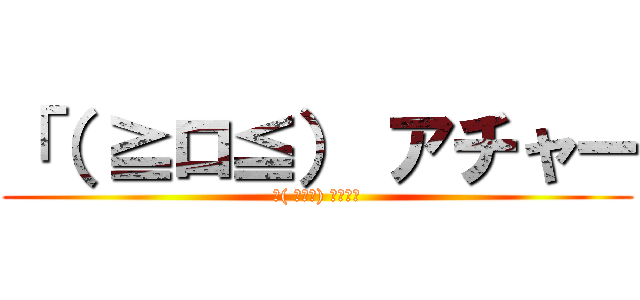 「（ ≧ロ≦） アチャー (「( ≧ロ≦) アチャー)