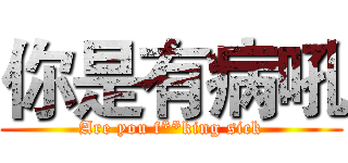 你是有病吼 (Are you f**king sick)