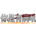 你是有病吼 (Are you f**king sick)