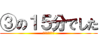 ③の１５分でした (わかったかな？)