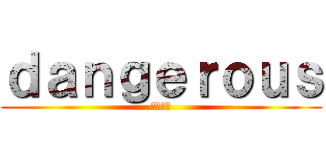 ｄａｎｇｅｒｏｕｓ (あっぶね)