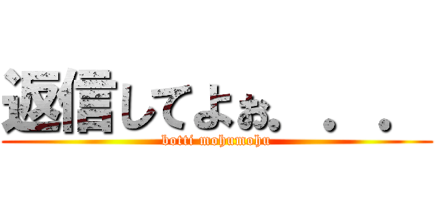 返信してよぉ．．． (botti mohumohu)
