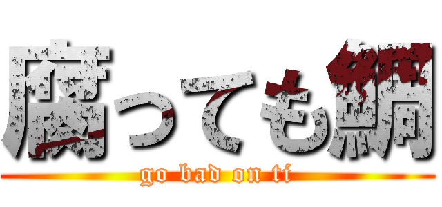 腐っても鯛 (go bad on ti)