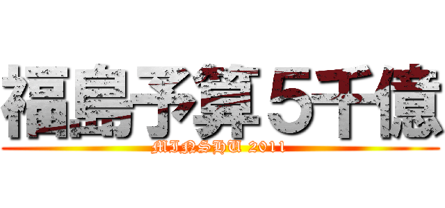 福島予算５千億 (MINSHU 2011)