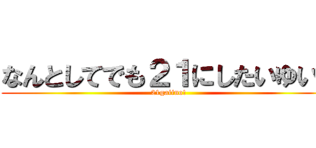 なんとしてでも２１にしたいゆいと (21gaiino!)