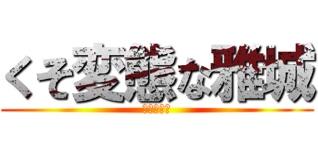 くそ変態な雅城 (気持ち悪い)