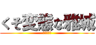くそ変態な雅城 (気持ち悪い)