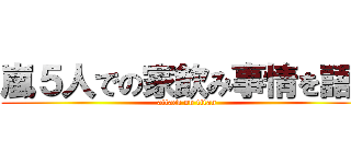 嵐５人での家飲み事情を語る (attack on titan)