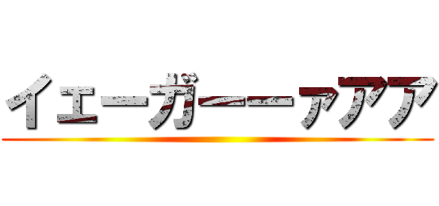 イェーガーーァアア ()