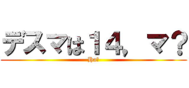 デスマは１４，マ？ (Ha?)
