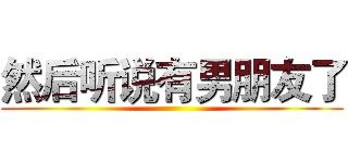 然后听说有男朋友了 ()