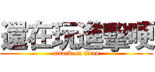 還在玩進擊哽 (attack on titan)