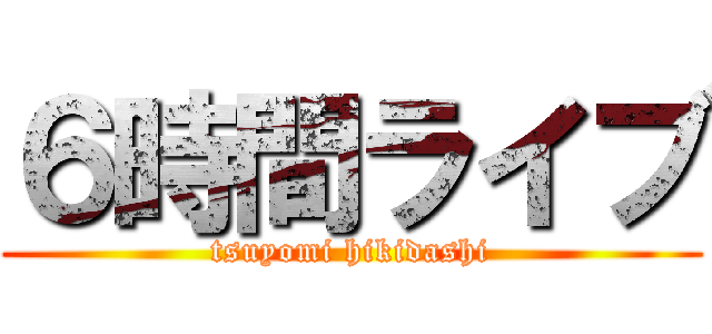 ６時間ライブ (tsuyomi hikidashi)